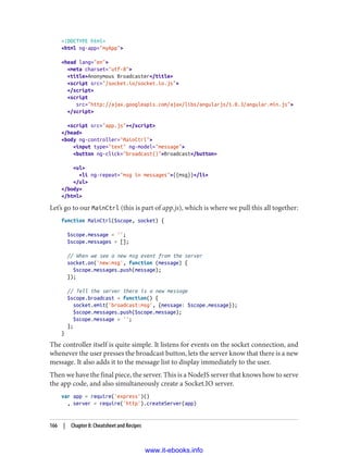 <!DOCTYPE html>
<html ng-app="myApp">
<head lang="en">
<meta charset="utf-8">
<title>Anonymous Broadcaster</title>
<script src="/socket.io/socket.io.js">
</script>
<script
src="http://ajax.googleapis.com/ajax/libs/angularjs/1.0.3/angular.min.js">
</script>
<script src="app.js"></script>
</head>
<body ng-controller="MainCtrl">
<input type="text" ng-model="message">
<button ng-click="broadcast()">Broadcast</button>
<ul>
<li ng-repeat="msg in messages">{{msg}}</li>
</ul>
</body>
</html>
Let’s go to our MainCtrl (this is part of app.js), which is where we pull this all together:
function MainCtrl($scope, socket) {
$scope.message = '';
$scope.messages = [];
// When we see a new msg event from the server
socket.on('new:msg', function (message) {
$scope.messages.push(message);
});
// Tell the server there is a new message
$scope.broadcast = function() {
socket.emit('broadcast:msg', {message: $scope.message});
$scope.messages.push($scope.message);
$scope.message = '';
};
}
The controller itself is quite simple. It listens for events on the socket connection, and
whenever the user presses the broadcast button, lets the server know that there is a new
message. It also adds it to the message list to display immediately to the user.
Then we have the final piece, the server. This is a NodeJS server that knows how to serve
the app code, and also simultaneously create a Socket.IO server.
var app = require('express')()
, server = require('http').createServer(app)
166 | Chapter 8: Cheatsheet and Recipes
www.it-ebooks.info
 
