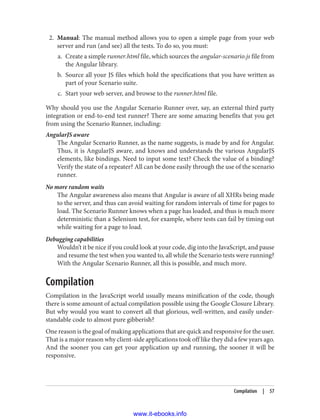 2. Manual: The manual method allows you to open a simple page from your web
server and run (and see) all the tests. To do so, you must:
a. Create a simple runner.html file, which sources the angular-scenario.js file from
the Angular library.
b. Source all your JS files which hold the specifications that you have written as
part of your Scenario suite.
c. Start your web server, and browse to the runner.html file.
Why should you use the Angular Scenario Runner over, say, an external third party
integration or end-to-end test runner? There are some amazing benefits that you get
from using the Scenario Runner, including:
AngularJS aware
The Angular Scenario Runner, as the name suggests, is made by and for Angular.
Thus, it is AngularJS aware, and knows and understands the various AngularJS
elements, like bindings. Need to input some text? Check the value of a binding?
Verify the state of a repeater? All can be done easily through the use of the scenario
runner.
No more random waits
The Angular awareness also means that Angular is aware of all XHRs being made
to the server, and thus can avoid waiting for random intervals of time for pages to
load. The Scenario Runner knows when a page has loaded, and thus is much more
deterministic than a Selenium test, for example, where tests can fail by timing out
while waiting for a page to load.
Debugging capabilities
Wouldn’t it be nice if you could look at your code, dig into the JavaScript, and pause
and resume the test when you wanted to, all while the Scenario tests were running?
With the Angular Scenario Runner, all this is possible, and much more.
Compilation
Compilation in the JavaScript world usually means minification of the code, though
there is some amount of actual compilation possible using the Google Closure Library.
But why would you want to convert all that glorious, well-written, and easily under‐
standable code to almost pure gibberish?
One reason is the goal of making applications that are quick and responsive for the user.
That is a major reason why client-side applications took off like they did a few years ago.
And the sooner you can get your application up and running, the sooner it will be
responsive.
Compilation | 57
www.it-ebooks.info
 