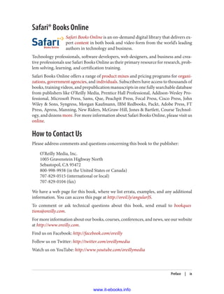Safari® Books Online
Safari Books Online is an on-demand digital library that delivers ex‐
pert content in both book and video form from the world’s leading
authors in technology and business.
Technology professionals, software developers, web designers, and business and crea‐
tive professionals use Safari Books Online as their primary resource for research, prob‐
lem solving, learning, and certification training.
Safari Books Online offers a range of product mixes and pricing programs for organi‐
zations, government agencies, and individuals. Subscribers have access to thousands of
books, training videos, and prepublication manuscripts in one fully searchable database
from publishers like O’Reilly Media, Prentice Hall Professional, Addison-Wesley Pro‐
fessional, Microsoft Press, Sams, Que, Peachpit Press, Focal Press, Cisco Press, John
Wiley & Sons, Syngress, Morgan Kaufmann, IBM Redbooks, Packt, Adobe Press, FT
Press, Apress, Manning, New Riders, McGraw-Hill, Jones & Bartlett, Course Technol‐
ogy, and dozens more. For more information about Safari Books Online, please visit us
online.
How to Contact Us
Please address comments and questions concerning this book to the publisher:
O’Reilly Media, Inc.
1005 Gravenstein Highway North
Sebastopol, CA 95472
800-998-9938 (in the United States or Canada)
707-829-0515 (international or local)
707-829-0104 (fax)
We have a web page for this book, where we list errata, examples, and any additional
information. You can access this page at http://oreil.ly/angularJS.
To comment or ask technical questions about this book, send email to bookques
tions@oreilly.com.
For more information about our books, courses, conferences, and news, see our website
at http://www.oreilly.com.
Find us on Facebook: http://facebook.com/oreilly
Follow us on Twitter: http://twitter.com/oreillymedia
Watch us on YouTube: http://www.youtube.com/oreillymedia
Preface | ix
www.it-ebooks.info
 