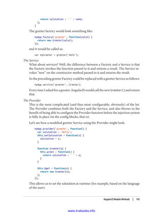 return salutation + ' ' + name;
};
}
The greeter factory would look something like:
myApp.factory('greeter', function(salut) {
return new Greeter(salut);
});
and it would be called as:
var myGreeter = greeter('Halo');
The Service
What about services? Well, the difference between a Factory and a Service is that
the Factory invokes the function passed to it and returns a result. The Service in‐
vokes “new” on the constructor method passed to it and returns the result.
So the preceding greeter Factory could be replaced with a greeter Service as follows:
myApp.service('greeter', Greeter);
EverytimeIaskedforagreeter,AngularJSwouldcallthenewGreeter() andreturn
that.
The Provider
This is the most complicated (and thus most configurable, obviously) of the lot.
The Provider combines both the Factory and the Service, and also throws in the
benefit of being able to configure the Provider function before the injection system
is fully in place (in the config blocks, that is).
Let’s see how a modified greeter Service using the Provider might look:
myApp.provider('greeter', function() {
var salutation = 'Hello';
this.setSalutation = function(s) {
salutation = s;
}
function Greeter(a) {
this.greet = function() {
return salutation + ' ' + a;
}
}
this.$get = function(a) {
return new Greeter(a);
};
});
This allows us to set the salutation at runtime (for example, based on the language
of the user).
AngularJS Module Methods | 145
www.it-ebooks.info
 