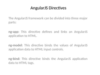 AngularJS Directives
The AngularJS framework can be divided into three major
parts:
ng-app: This directive defines and links an AngularJS
application to HTML.
ng-model: This directive binds the values of AngularJS
application data to HTML input controls.
ng-bind: This directive binds the AngularJS application
data to HTML tags.
 