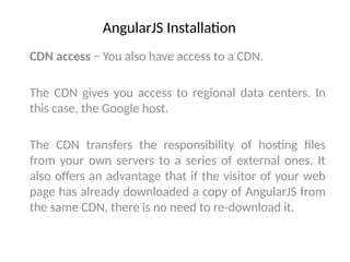 AngularJS Installation
CDN access − You also have access to a CDN.
The CDN gives you access to regional data centers. In
this case, the Google host.
The CDN transfers the responsibility of hosting files
from your own servers to a series of external ones. It
also offers an advantage that if the visitor of your web
page has already downloaded a copy of AngularJS from
the same CDN, there is no need to re-download it.
 