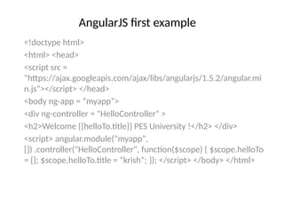 AngularJS first example
<!doctype html>
<html> <head>
<script src =
"https://ajax.googleapis.com/ajax/libs/angularjs/1.5.2/angular.mi
n.js"></script> </head>
<body ng-app = “myapp”>
<div ng-controller = "HelloController" >
<h2>Welcome {{helloTo.title}} PES University !</h2> </div>
<script> angular.module("myapp",
[]) .controller("HelloController", function($scope) { $scope.helloTo
= {}; $scope.helloTo.title = “krish”; }); </script> </body> </html>
 