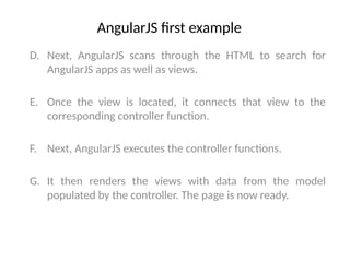 AngularJS first example
D. Next, AngularJS scans through the HTML to search for
AngularJS apps as well as views.
E. Once the view is located, it connects that view to the
corresponding controller function.
F. Next, AngularJS executes the controller functions.
G. It then renders the views with data from the model
populated by the controller. The page is now ready.
 