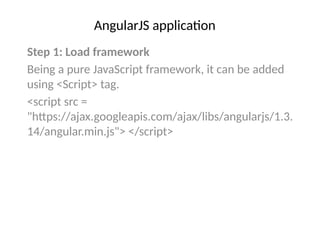 AngularJS application
Step 1: Load framework
Being a pure JavaScript framework, it can be added
using <Script> tag.
<script src =
"https://ajax.googleapis.com/ajax/libs/angularjs/1.3.
14/angular.min.js"> </script>
 
