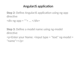 AngularJS application
Step 2: Define AngularJS application using ng-app
directive
<div ng-app = ""> ... </div>
Step 3: Define a model name using ng-model
directive
<p>Enter your Name: <input type = "text" ng-model =
"name"></p>
 