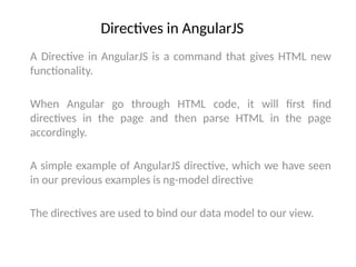 Directives in AngularJS
A Directive in AngularJS is a command that gives HTML new
functionality.
When Angular go through HTML code, it will first find
directives in the page and then parse HTML in the page
accordingly.
A simple example of AngularJS directive, which we have seen
in our previous examples is ng-model directive
The directives are used to bind our data model to our view.
 