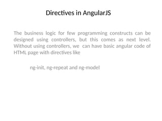 Directives in AngularJS
The business logic for few programming constructs can be
designed using controllers, but this comes as next level.
Without using controllers, we can have basic angular code of
HTML page with directives like
ng-init, ng-repeat and ng-model
 