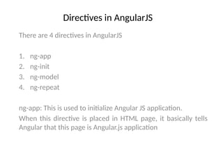 Directives in AngularJS
There are 4 directives in AngularJS
1. ng-app
2. ng-init
3. ng-model
4. ng-repeat
ng-app: This is used to initialize Angular JS application.
When this directive is placed in HTML page, it basically tells
Angular that this page is Angular.js application
 