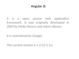 Angular JS
It is a open source web application
framework. It was originally developed in
2009 by Misko Hevery and Adam Abrons.
It is maintained by Google.
The current version is 1.2.21/1.3.x
 