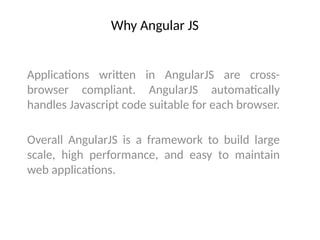 Why Angular JS
Applications written in AngularJS are cross-
browser compliant. AngularJS automatically
handles Javascript code suitable for each browser.
Overall AngularJS is a framework to build large
scale, high performance, and easy to maintain
web applications.
 