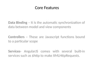 Core Features
Data Binding – It is the automatic synchronization of
data between model and view components
Controllers – These are Javascript functions bound
to a particular scope
Services- AngularJS comes with several built-in
services such as $http to make XMLHttpRequests.
 