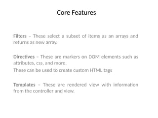 Core Features
Filters – These select a subset of items as an arrays and
returns as new array.
Directives – These are markers on DOM elements such as
attributes, css, and more.
These can be used to create custom HTML tags
Templates – These are rendered view with information
from the controller and view.
 