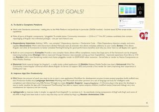 4
A. To Build a Complete Platform
Work with Standards community - adding bits to the Web Platform and JavaScript in particular (DI/ES6 module) - Include latest ECMA Script 6 ES6
capabilities
Make all parts of Angular components / ‘pluggable’;To enable better Community innovation — 2.0.0-rc.2 ** ﬁrst RC (release candidate) that contains
repackaging of Angular into individual packages - one per each feature area
Dependancy Injection: Address “API’s - too complex”; Dependancy injection + Declarative Code - Make Dependancy Injection simpler and more
capable; Decorators: Work with Decorators (Ember/Yahooda team JS extender that allows metadata additions to your code); Zones: (This allows
Angular and other JS frameworks to better schedule Painting/Drawing for good performance beneﬁts) (and why you never have to call $apply ever again!)
Build on core components: Compile: Provide a new compiler; faster, allows ofﬂine compilation, means that large parts of the framework can be dropped,
improving loading times; Change: Add an improved Change Detector (see example coming up from CapitalOne) - improved experience from 8ms to 1/10
ms; Render: Add a new Rendering model, much faster, pluggable, render to DOM AND other scenarios - ServerSide; or render to Native Components on
Web, Mobile, Desktop
Material: Build material design for Angular2 - a really nicely crafted application UI; Mobile: Release Mobile Toolkit (see later); Universal: With The
Community create Angular Universal which allows Angular on Server; to support SEO; and provide a ﬁrst render for users; improving their experience in
loading your app.
B. Improve App Dev Productivity
CLI: ﬂatten the amount of work you need to do to start a new application;Workﬂow for development process (create project; populate; build; scaffold test,
test, Production builds; etc); Language Services: Working with Microsoft and other partners on a set of language services for intelligent code
completion and refactoring in any IDE; Partner Wrangle to create Angular Augury: (augury.Angular.io ) A Chrome plug in that gives the developer a
way to easily visualise the app with Component Tree/Routing Tree; able to inspect inputs; outputs; children; modiﬁed states) (improved debug); very nice
visualisations for injectors; and the routing.
ngUpgrade to improve make it simpler to upgrade from AngularJS 1.x versions to 2 - by seamlessly mixing components of Ang2 with Ang1; and some of
the APIs in Ang2 have been built in such a way that they can be utilised by Ang1; e.g. Router; Animation; i18n
WHY ANGULAR JS 2.0? GOALS?
 