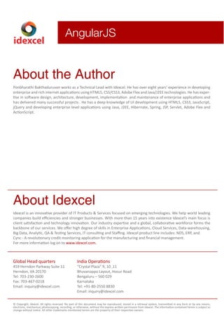 idexcel 
AngularJS 
About the Author 
Ponbharathi Bakthaduruvan works as a Technical Lead with Idexcel. He has over eight years’ experience in developing 
enterprise and rich internet applications using HTML5, CSS/CSS3, Adobe Flex and Java/J2EE technologies. He has exper-tise 
in software design, architecture, development, implementation and maintenance of enterprise applications and 
has delivered many successful projects . He has a deep knowledge of UI development using HTML5, CSS3, JavaScript, 
jQuery and developing enterprise level applications using Java, J2EE, Hibernate, Spring, JSP, Servlet, Adobe Flex and 
ActionScript. 
About Idexcel 
Idexcel is an innovative provider of IT Products & Services focused on emerging technologies. We help world leading 
companies build efficiencies and stronger businesses. With more than 15 years into existence Idexcel’s main focus is 
client satisfaction and technology innovation. Our industry expertise and a global, collaborative workforce forms the 
backbone of our services. We offer high degree of skills in Enterprise Applications, Cloud Services, Data-warehousing, 
Big Data, Analytic, QA & Testing Services, IT consulting and Staffing. Idexcel product line includes: NDS, ERP, and 
Cync - A revolutionary credit monitoring application for the manufacturing and nancial management. 
For more information log on to www.idexcel.com. 
Global Head quarters 
459 Herndon Parkway Suite 11 
Herndon, VA 20170 
Tel: 703-230-2600 
Fax: 703-467-0218 
Email: inquiry@idexcel.com 
India Operations 
“Crystal Plaza” 9, 10 ,11 
Bhuvanappa Layout, Hosur Road 
Bengaluru – 560 029 
Karnataka 
Tel: +91-80-2550 8830 
Email: inquiry@idexcel.com 
© Copyright, Idexcel. All rights reserved. No part of this document may be reproduced, stored in a retrieval system, transmitted in any form or by any means, 
electronic, mechanical, photocopying, recording, or otherwise, without the express written permission from Idexcel. The information contained herein is subject to 
change without notice. All other trademarks mentioned herein are the property of their respective owners. 

