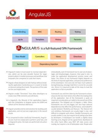 8 Page 
idexcel 
AngularJS 
Data Binding MVC Routing Testing 
jqLite Templates History Factories 
is a full-featured SPA Framework 
View Model Controllers Views Directives 
Services Dependency Injection Validation 
AngularJS makes it much easier to maintain dependen-cies, 
which can be very valuable feature for larger 
projects where it enables processes and workflows that 
empowers the companies to scale their teams. 
Angular allows designers to add markup without break-ing 
the application mainly because it is easier to locate 
an element and perform tasks. The portions of the code 
can be rearranged easily. 
Angular enable “Directives” that allow developers to 
create new HTML elements and attributes. 
In AngularJS, the lifecycle of the applications begins 
with the compilation as Angular parses the DOM and 
collects all the directive references. 
Angular provides end-to-end solutions for building web 
application, and not just one single piece in the overall 
puzzle. 
As compared to other JavaScript frameworks, Angular- 
JS uses much less Javascript to perform same task, and 
in AngularJS cycles, the tasks are performed only when 
required. 
Undoubtedly, each JS framework has its own set of advan-tages 
and disadvantages, however, their goal is one: to 
make the application development process easier and 
faster. The choice of any framework largely depends on 
the kind of required application, and personal preferences 
of the developers. End users do not have much patience 
during browsing, and page load time is crucial for any web 
site. Hence it is required to take all the steps to load the 
application as fast as possible. 
Framework size and time taken by the framework to boot-strap 
are the two main factors that affect the loading time 
of the application. Size of the framework is quite an 
important consideration as it adds to the overall size of the 
application. The GZipped size of Angular is 36kb. Other 
frameworks are not only bigger, but also have external 
dependencies that affect the performance, and tradeoff is 
usually between flexibility and features. The feature-rich 
and ambitious frameworks are usually larger is size, and 
difficult to integrate with others. Flexible frameworks are 
usually smaller in size, but require lot of coding to be done 
by developers. If developers can handle a slightly steep 
learning curve, Angular can be a good choice. Backbone on 
the other hand offers easy REST API data access and 
routing, but requires a lot of boilerplate code. People who 
 