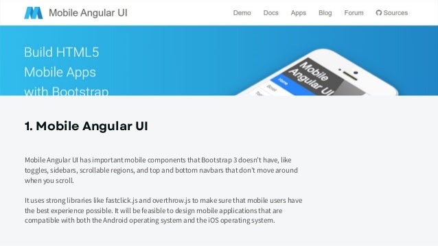 1. Mobile Angular UI
Mobile Angular UI has important mobile components that Bootstrap 3 doesn’t have, like
toggles, sidebars, scrollable regions, and top and bottom navbars that don’t move around
when you scroll.
It uses strong libraries like fastclick.js and overthrow.js to make sure that mobile users have
the best experience possible. It will be feasible to design mobile applications that are
compatible with both the Android operating system and the iOS operating system.
 