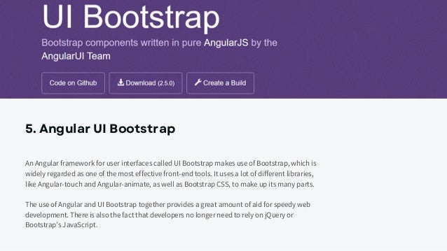 5. Angular UI Bootstrap
An Angular framework for user interfaces called UI Bootstrap makes use of Bootstrap, which is
widely regarded as one of the most effective front-end tools. It uses a lot of different libraries,
like Angular-touch and Angular-animate, as well as Bootstrap CSS, to make up its many parts.
The use of Angular and UI Bootstrap together provides a great amount of aid for speedy web
development. There is also the fact that developers no longer need to rely on jQuery or
Bootstrap’s JavaScript.
 