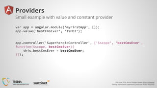 20th June 2014, Armin Rüdiger Vieweg (@ArminVieweg)
Getting started with superheroic JavaScript library AngularJS
Providers
var app = angular.module('myFirstApp', []);
app.value('bestCmsEver', 'TYPO3');
app.controller('SuperheroicController', ['$scope', 'bestCmsEver',
function($scope, bestCmsEver){
this.bestCmsEver = bestCmsEver;
}]);
Small example with value and constant provider
 