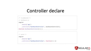 Controller declare
/* recommended */
// dashboard.js
angular
.module('app')
.controller('DashboardController', DashboardController);
function DashboardController() { }
/* avoid */
angular
.module('app')
.controller('DashboardController', function() { })
 