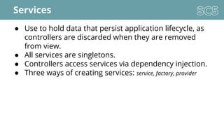 Services
● Use to hold data that persist application lifecycle, as
controllers are discarded when they are removed
from view.
● All services are singletons.
● Controllers access services via dependency injection.
● Three ways of creating services: service, factory, provider
 