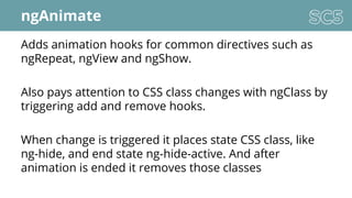 ngAnimate
Adds animation hooks for common directives such as
ngRepeat, ngView and ngShow.
Also pays attention to CSS class changes with ngClass by
triggering add and remove hooks.
When change is triggered it places state CSS class, like
ng-hide, and end state ng-hide-active. And after
animation is ended it removes those classes
 
