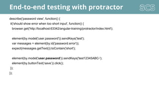 End-to-end testing with protractor
describe('password view', function() {
it('should show error when too short input', function() {
browser.get('http://localhost:63342/angular-training/protractor/index.html');
element(by.model('user.password')).sendKeys('test');
var messages = element(by.id('password.error'));
expect(messages.getText()).toContain('short');
element(by.model('user.password')).sendKeys('test12345ABC-');
element(by.buttonText(‘save’)).click();
});
});
 