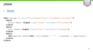 ¡Hola! 
• Demo 
17 
<div ng-app ng-init="firstName='Eric';lastName='Cartman'"> 
<div> 
First Name: <input type="text" ng-model="firstName"> 
</div> 
<div> 
Last Name: <input type="text" ng-model="lastName"> 
</div> 
<div> 
<b>Complete Name:</b> {{firstName + ' ' + lastName | uppercase}} 
</div> 
</div> 
 