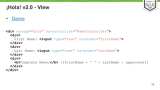 ¡Hola! v2.0 - View 
• Demo 
19 
<div ng-app="hola" ng-controller="NameController"> 
<div> 
First Name: <input type="text" ng-model="firstName"> 
</div> 
<div> 
Last Name: <input type="text" ng-model="lastName"> 
</div> 
<div> 
<b>Complete Name:</b> {{firstName + ' ' + lastName | uppercase}} 
</div> 
</div> 
 