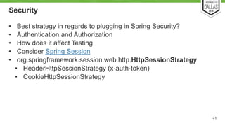 Security 
41 
• Best strategy in regards to plugging in Spring Security? 
• Authentication and Authorization 
• How does it affect Testing 
• Consider Spring Session 
• org.springframework.session.web.http.HttpSessionStrategy 
• HeaderHttpSessionStrategy (x-auth-token) 
• CookieHttpSessionStrategy 
 