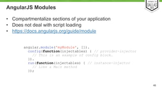 AngularJS Modules 
• Compartmentalize sections of your application 
• Does not deal with script loading 
• https://docs.angularjs.org/guide/module 
46 
angular.module('myModule', []). 
config(function(injectables) { // provider-injector 
// This is an example of config block. 
}). 
run(function(injectables) { // instance-injector 
// Like a Main method 
}); 
 