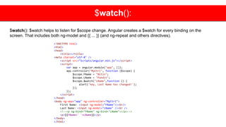 $watch():
$watch(): $watch helps to listen for $scope change. Angular creates a $watch for every binding on the
screen. That includes both ng-model and {{ ... }} (and ng-repeat and others directives).
<!DOCTYPE html>
<html>
<head>
<title></title>
<meta charset="utf-8" />
<script src="Scripts/angular.min.js"></script>
<script>
var app = angular.module("app", []);
app.controller("MyCtrl", function ($scope) {
$scope.FName = "Nitin";
$scope.LName = "Pandit";
$scope.$watch("LName",function () {
alert('hey, Last Name has changed!');
});
});
</script>
</head>
<body ng-app="app" ng-controller="MyCtrl">
First Name: <input ng-model="FName"/><br/>
Last Name: <input ng-model="LName" /><br />
<!--<p ng-bind="FName" ng-bind="LName"></p>-->
<p>{{FName+' '+LName}}</p>
</body>
</html>
 