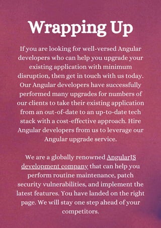 If you are looking for well-versed Angular
developers who can help you upgrade your
existing application with minimum
disruption, then get in touch with us today.
Our Angular developers have successfully
performed many upgrades for numbers of
our clients to take their existing application
from an out-of-date to an up-to-date tech
stack with a cost-effective approach. Hire
Angular developers from us to leverage our
Angular upgrade service.
We are a globally renowned AngularJS
development company that can help you
perform routine maintenance, patch
security vulnerabilities, and implement the
latest features. You have landed on the right
page. We will stay one step ahead of your
competitors.
Wrapping Up
 