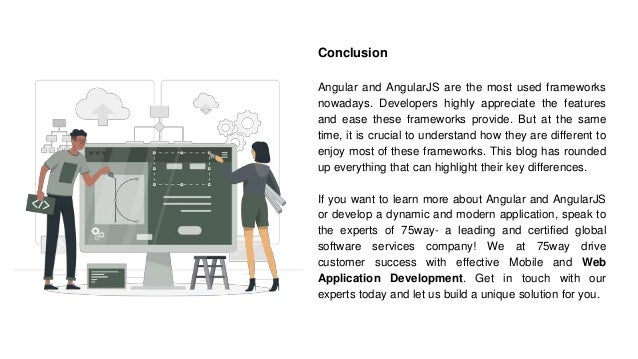 Conclusion
Angular and AngularJS are the most used frameworks
nowadays. Developers highly appreciate the features
and ease these frameworks provide. But at the same
time, it is crucial to understand how they are different to
enjoy most of these frameworks. This blog has rounded
up everything that can highlight their key differences.
If you want to learn more about Angular and AngularJS
or develop a dynamic and modern application, speak to
the experts of 75way- a leading and certified global
software services company! We at 75way drive
customer success with effective Mobile and Web
Application Development. Get in touch with our
experts today and let us build a unique solution for you.
 