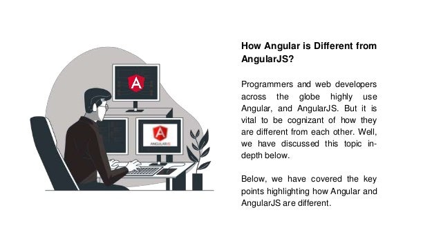 How Angular is Different from
AngularJS?
Programmers and web developers
across the globe highly use
Angular, and AngularJS. But it is
vital to be cognizant of how they
are different from each other. Well,
we have discussed this topic in-
depth below.
Below, we have covered the key
points highlighting how Angular and
AngularJS are different.
 