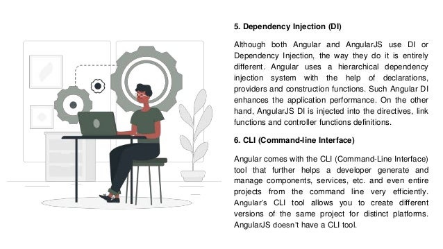 5. Dependency Injection (DI)
Although both Angular and AngularJS use DI or
Dependency Injection, the way they do it is entirely
different. Angular uses a hierarchical dependency
injection system with the help of declarations,
providers and construction functions. Such Angular DI
enhances the application performance. On the other
hand, AngularJS DI is injected into the directives, link
functions and controller functions definitions.
6. CLI (Command-line Interface)
Angular comes with the CLI (Command-Line Interface)
tool that further helps a developer generate and
manage components, services, etc. and even entire
projects from the command line very efficiently.
Angular’s CLI tool allows you to create different
versions of the same project for distinct platforms.
AngularJS doesn’t have a CLI tool.
 