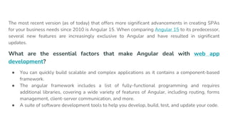The most recent version (as of today) that offers more significant advancements in creating SPAs
for your business needs since 2010 is Angular 15. When comparing Angular 15 to its predecessor,
several new features are increasingly exclusive to Angular and have resulted in significant
updates.
What are the essential factors that make Angular deal with web app
development?
● You can quickly build scalable and complex applications as it contains a component-based
framework.
● The angular framework includes a list of fully-functional programming and requires
additional libraries, covering a wide variety of features of Angular, including routing, forms
management, client-server communication, and more.
● A suite of software development tools to help you develop, build, test, and update your code.
 