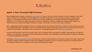 VelanApps.com
Angular vs. React: Choosing the Right Framework
When deciding between Angular and React for web development projects, the issue of which framework is superior frequently arises. Both
Angular and React have advantages and disadvantages; thus, the choice comes down to understanding your project’s individual needs.
Angular, is a comprehensive framework with a solid structure, powerful capabilities, and a complete solution for developing complex
applications. It is a solid basis for large-scale projects, with built-in dependency injection and declarative template syntax. Angular is an
excellent choice for enterprise-level apps that need to be scalable, maintainable, and have a wide range of capabilities.
React, a lightweight JavaScript package that focuses on creating reusable user interface components. It provides a shorter learning curve and a
more adaptable approach to development. Reacts virtual DOM allows for efficient rendering, resulting in fast and responsive user interfaces. It
is ideal for small to medium-sized projects, with a special focus on single-page applications and mobile app development.
To select which framework is best for your specific needs, you must examine project requirements, scalability, team expertise, and long-term
ambitions. Consulting with a reputable web and app development company, such as VelanApps, can provide significant insights and assistance
in selecting the appropriate framework.
VelanApps, a software development company that specializes in web and mobile applications, will help you evaluate your project requirements
and decide if Angular or React is the best fit. With their knowledge and experience, they can make personalized recommendations based on
your individual requirements, assuring the success of your web development project.
 