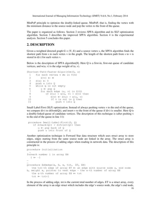 International Journal of Managing Information Technology (IJMIT) Vol.6, No.1, February 2014
16
MinPoP principle to optimize the doubly-linked queue. MinPoP, that is, finding the vertex with
the minimum distance to the source node and pop the vertex to the front of the queue.
The paper is organized as follows. Section 2 reviews SPFA algorithm and its SLF optimization
algorithm. Section 3 describes the improved SPFA algorithm. Section 4 is the experimental
analysis. Section 5 concludes this paper.
2. DESCRIPTION
Given a weighted directed graph G = (V, E) and a source vertex s, the SPFA algorithm finds the
shortest path from s to each vertex v in the graph. The length of the shortest path from s to v is
stored in d(v) for each vertex v.
Below is the description of SPFA algorithm[8]. Here Q is a first-in, first-out queue of candidate
vertices, and w(u, v) is the edge weight of (u, v).
Shortest-Path-Faster-Algorithm(G, s)
1 for each vertex v ≠s in V(G)
2 d(v) ← ∞
3 d(s) ← 0
4 push s into Q
5 while Q is not empty
6 u ← pop Q
7 for each edge (u, v) in E(G)
8 if d(u) + w(u, v) < d(v) then
9 d(v) ← d(u) + w(u, v)
10 if v is not in Q then
11 push v into Q
Small Label First (SLF) optimization. Instead of always pushing vertex v to the end of the queue,
we compare d(v) to d(front(Q)), and insert v to the front of the queue if d(v) is smaller. Here Q is
a doubly-linked queue of candidate vertices. The description of this technique is (after pushing v
to the end of the queue in line 11):
procedure Small-Label-First(G, Q)
if d(back(Q)) < d(front(Q)) then
u ← pop back of Q
push u into front of Q
Another optimization technique is Forward Star data structure which uses struct array to store
edges, edges starting from the same source node are linked in the array. The struct array is
constructed in the process of adding edges when reading in network data. The description of this
principle is:
procedure Initialization
…
foreach number i in array EH
i ← -1
…
…
procedure Addedge(a, b, w, tot, ET, EH)
the tot-th edge of array ET ← an edge with source node a, end node
b, weight w, pointer to next edge - the a-th number of array EH
the a-th number of array EH ← tot
tot ← tot+1
In the process of adding edge, tot is the current total number of edges, ET is a struct array, every
element of the array is an edge struct which includes the edge’s source node, the edge’s end node,
 