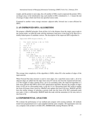 International Journal of Managing Information Technology (IJMIT) Vol.6, No.1, February 2014
17
weight, and the pointer to next edge, the a-th number of EH is used to represent the pointer. EH is
an integer array, in the initialization step, each number in EH is initialized to -1. -1 means the end
of storage of edges which start from one specified source node.
Compared to another vertex storage structure- adjacent table, forward star is more efficient for
SPFA.
3. AN IMPROVED SPFA ALGORITHM
We propose a MinPoP principle. From all the d (d is the distance from the single source node to
the current node), we label the node with the minimum d and move it into front of Q. Here Q is a
doubly-linked queue of candidate vertices. The description of the improved SPFA algorithm is:
Improved-SPFA-Algorithm(G, s)
1 for each vertex v ≠s in V(G)
2 d(v) ← ∞
3 d(s) ← 0
4 min ← ∞
5 push s into front of Q
6 while Q is not empty
7 node p ← null
8 u ← pop Q
9 for each edge (u, v) in E(G)
10 if d(u) + w(u, v) < d(v) then
11 d(v) ← d(u) + w(u, v)
12 if v is not in Q then
13 push v into back of Q
14 if( d(v) < min ) then
15 min ← d(v)
16 label v as p
17 move p into front of Q
The average time complexity of this algorithm is O(|E|), where |E| is the number of edges of the
input network.
When Forward Star data structure is used to store edges, for a specified source node s, all of its
adjacent edges are added into the edge struct array ET one by one from the original network data,
so if the weights of edges starting from s are in an ascending order, the improved algorithm is a
little more efficient than SPFA and its SLF optimization algorithm. Because the weights of edges
from s in ET are in a descending order, so the d(v) is in a decreasing trend, SLF needs to update
the front of Q many times, however, MinPoP only updates the front of Q once. MinPoP and SLF
have the similar strategy of selecting a priority node into the front of Q, SLF continually push
new node v if d(v) < d(front(Q)), MinPoP labels the node with the minimum d, if d< min, move it
into front of Q.
4. EXPERIMENTAL ANALYSIS
We evaluate the performance of our method and compare with existing methods. All methods
tested were programmed in C++ and compiled with the same compiler. All experiments were run
on a computer with an Intel 2.16 GHz CPU, 888MB RAM, running Windows XP OS.
 