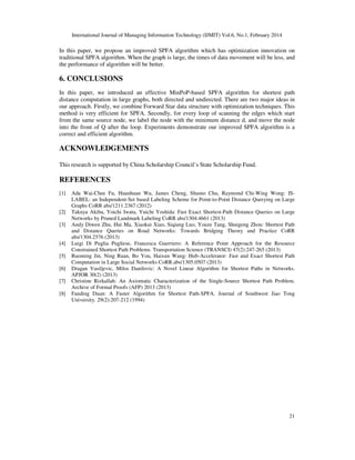 International Journal of Managing Information Technology (IJMIT) Vol.6, No.1, February 2014
21
In this paper, we propose an improved SPFA algorithm which has optimization innovation on
traditional SPFA algorithm. When the graph is large, the times of data movement will be less, and
the performance of algorithm will be better.
6. CONCLUSIONS
In this paper, we introduced an effective MinPoP-based SPFA algorithm for shortest path
distance computation in large graphs, both directed and undirected. There are two major ideas in
our approach. Firstly, we combine Forward Star data structure with optimization techniques. This
method is very efficient for SPFA. Secondly, for every loop of scanning the edges which start
from the same source node, we label the node with the minimum distance d, and move the node
into the front of Q after the loop. Experiments demonstrate our improved SPFA algorithm is a
correct and efficient algorithm.
ACKNOWLEDGEMENTS
This research is supported by China Scholarship Council’s State Scholarship Fund.
REFERENCES
[1] Ada Wai-Chee Fu, Huanhuan Wu, James Cheng, Shumo Chu, Raymond Chi-Wing Wong: IS-
LABEL: an Independent-Set based Labeling Scheme for Point-to-Point Distance Querying on Large
Graphs CoRR abs/1211.2367 (2012)
[2] Takuya Akiba, Yoichi Iwata, Yuichi Yoshida: Fast Exact Shortest-Path Distance Queries on Large
Networks by Pruned Landmark Labeling CoRR abs/1304.4661 (2013)
[3] Andy Diwen Zhu, Hui Ma, Xiaokui Xiao, Siqiang Luo, Youze Tang, Shuigeng Zhou: Shortest Path
and Distance Queries on Road Networks: Towards Bridging Theory and Practice CoRR
abs/1304.2576 (2013)
[4] Luigi Di Puglia Pugliese, Francesca Guerriero: A Reference Point Approach for the Resource
Constrained Shortest Path Problems. Transportation Science (TRANSCI) 47(2):247-265 (2013)
[5] Ruoming Jin, Ning Ruan, Bo You, Haixun Wang: Hub-Accelerator: Fast and Exact Shortest Path
Computation in Large Social Networks CoRR.abs/1305.0507 (2013)
[6] Dragan Vasiljevic, Milos Danilovic: A Novel Linear Algorithm for Shortest Paths in Networks.
APJOR 30(2) (2013)
[7] Christine Rizkallah: An Axiomatic Characterization of the Single-Source Shortest Path Problem.
Archive of Formal Proofs (AFP) 2013 (2013)
[8] Fanding Duan: A Faster Algorithm for Shortest Path-SPFA. Journal of Southwest Jiao Tong
University. 29(2):207-212 (1994)
 