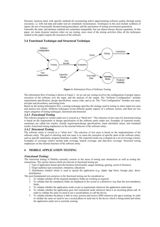 Dynamic Analysis deals with specific methods for ascertaining and/or approximating software quality through actual
execution, i.e. with real data and under real (or simulated) circumstances. Techniques in this area include synthesis of
inputs, the use of structurally dictated testing procedures, and the automation of testing environment generation.
Generally the static and dynamic methods are sometimes inseparable, but can almost always discuss separately. In this
paper, we mean dynamic analysis when we say testing, since most of the testing activities (thus all the techniques
studied in this paper) require the execution of the software.
3.4 Functional Technique and Structural Technique
Figure 1: Information Flow of Software Testing
The information flow of testing is shown in Figure 1. As we can see, testing involves the configuration of proper inputs,
execution of the software over the input, and the analysis of the output. The “Software Configuration” includes
requirements specification, design specification, source code, and so on. The “Test Configuration” includes test cases,
test plan and procedures, and testing tools.
Based on the testing information flow, a testing technique specifies the strategy used in testing to select input test cases
and analyze test results. Different techniques reveal different quality aspects of a software system, and there are two
major categories of testing techniques, functional and structural.
3.4.1 Functional Testing
The software program or system under test is viewed as a “black box”. This selection of test cases for functional testing
is based on the requirement or design specification of the software entity under test. Examples of expected results,
sometimes are called test oracles, include requirement/design specifications, hand calculated values, and simulated
results. Functional testing emphasizes on the external behavior of the software entity.
3.4.2 Structural Testing
The software entity is viewed as a “white box”. The selection of test cases is based on the implementation of the
software entity. The goal of selecting such test cases is to cause the execution of specific spots in the software entity,
such as specific statements, program branches or paths. The expected results are evaluated on a set of coverage criteria.
Examples of coverage criteria include path coverage, branch coverage, and data-flow coverage. Structural testing
emphasizes on the internal structure of the software entity.
4 MOBILE APPLICATION TESTING
Functional Testing:
The functional testing of Mobiles normally consists in the areas of testing user interactions as well as testing the
transactions. The various factors which are relevant in functional testing are:
1. Type of application based upon the business functionality usages (banking, gaming, social or business)
2. Target audience type (consumer, enterprise, education)
3. Distribution channel which is used to spread the application (e.g. Apple App Store, Google play, direct
distribution)
The most fundamental test scenarios in the functional testing can be considered as:
1. To validate whether all the required mandatory fields are working as required.
2. To validate that the mandatory fields are displayed in the screen in a distinctive way than the non-mandatory
fields.
3. To validate whether the application works as per as requirement whenever the application starts/stops.
4. To validate whether the application goes into minimized mode whenever there is an incoming phone call. In
order to validate the same we need to use a second phone, to call the device.
5. To validate whether the phone is able to store, process and receive SMS whenever the app is running. In order
to validate the same we need to use a second phone to send sms to the device which is being tested and where
the application under test is currently running.
 