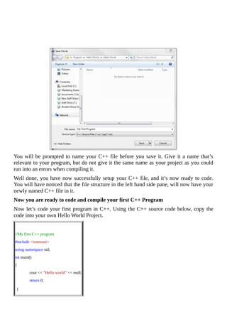 You	will	be	prompted	to	name	your	C++	file	before	you	save	it.	Give	it	a	name	that’s
relevant	to	your	program,	but	do	not	give	it	the	same	name	as	your	project	as	you	could
run	into	an	errors	when	compiling	it.
Well	done,	you	have	now	successfully	setup	your	C++	file,	and	it’s	now	ready	to	code.
You	will	have	noticed	that	the	file	structure	in	the	left	hand	side	pane,	will	now	have	your
newly	named	C++	file	in	it.
Now	you	are	ready	to	code	and	compile	your	first	C++	Program
Now	let’s	code	your	first	program	in	C++.	Using	the	C++	source	code	below,	copy	the
code	into	your	own	Hello	World	Project.
	
//My	first	C++	program
#include	<iostream>
using	namespace	std;
int	main()
{
														cout	<<	“Hello	world”	<<	endl;
														return	0;
	}
 