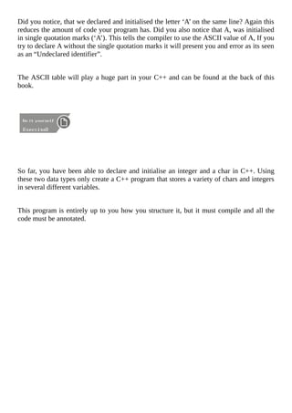 Did	you	notice,	that	we	declared	and	initialised	the	letter	‘A’	on	the	same	line?	Again	this
reduces	the	amount	of	code	your	program	has.	Did	you	also	notice	that	A,	was	initialised
in	single	quotation	marks	(‘A’).	This	tells	the	compiler	to	use	the	ASCII	value	of	A,	If	you
try	to	declare	A	without	the	single	quotation	marks	it	will	present	you	and	error	as	its	seen
as	an	“Undeclared	identifier”.
The	ASCII	table	will	play	a	huge	part	in	your	C++	and	can	be	found	at	the	back	of	this
book.
	
So	far,	you	have	been	able	to	declare	and	initialise	an	integer	and	a	char	in	C++.	Using
these	two	data	types	only	create	a	C++	program	that	stores	a	variety	of	chars	and	integers
in	several	different	variables.
This	program	is	entirely	up	to	you	how	you	structure	it,	but	it	must	compile	and	all	the
code	must	be	annotated.
 