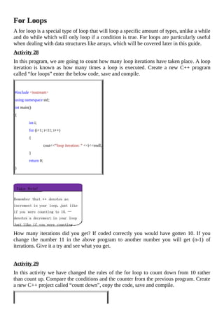 For	Loops
A	for	loop	is	a	special	type	of	loop	that	will	loop	a	specific	amount	of	types,	unlike	a	while
and	do	while	which	will	only	loop	if	a	condition	is	true.	For	loops	are	particularly	useful
when	dealing	with	data	structures	like	arrays,	which	will	be	covered	later	in	this	guide.
Activity	28
In	this	program,	we	are	going	to	count	how	many	loop	iterations	have	taken	place.	A	loop
iteration	 is	 known	 as	 how	 many	 times	 a	 loop	 is	 executed.	 Create	 a	 new	 C++	 program
called	“for	loops”	enter	the	below	code,	save	and	compile.
	
#include	<iostream>
using	namespace	std;
int	main()
{
														int	i;
														for	(i=1;	i<11;	i++)
														{
																												cout<<“loop	iteration:	“	<<i<<endl;
														}
														return	0;
}
		
How	many	iterations	did	you	get?	If	coded	correctly	you	would	have	gotten	10.	If	you
change	 the	 number	 11	 in	 the	 above	 program	 to	 another	 number	 you	 will	 get	 (n-1)	 of
iterations.	Give	it	a	try	and	see	what	you	get.
	
Activity	29
In	this	activity	we	have	changed	the	rules	of	the	for	loop	to	count	down	from	10	rather
than	count	up.	Compare	the	conditions	and	the	counter	from	the	previous	program.	Create
a	new	C++	project	called	“count	down”,	copy	the	code,	save	and	compile.
	
 