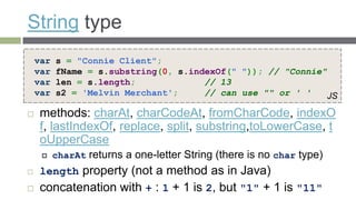 String type
    var   s = "Connie Client";
    var   fName = s.substring(0, s.indexOf(" ")); // "Connie"
    var   len = s.length;             // 13
    var   s2 = 'Melvin Merchant';     // can use "" or ' '    JS

   methods: charAt, charCodeAt, fromCharCode, indexO
    f, lastIndexOf, replace, split, substring,toLowerCase, t
    oUpperCase
         charAt returns a one-letter String (there is no char type)
   length property (not a method as in Java)
   concatenation with + : 1 + 1 is 2, but "1" + 1 is "11"
 