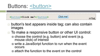 Buttons: <button>
<button>Click me!</button>
                                                          HTML

   button's text appears inside tag; can also contain
    images
   To make a responsive button or other UI control:
     choose the control (e.g. button) and event (e.g.
      mouse click) of interest
     write a JavaScript function to run when the event
      occurs
     attach the function to the event on the control
 