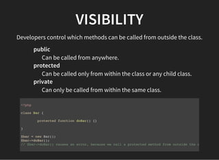VISIBILITY
Developers control which methods can be called from outside the class.
public
Can be called from anywhere.
protected
Can be called only from within the class or any child class.
private
Can only be called from within the same class.
<?php
class Bar {
protected function doBar() {}
}
$bar = new Bar();
$bar->doBar();
// $bar->doBar() causes an error, because we call a protected method from outside the class.
 