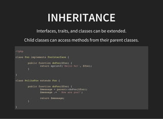 INHERITANCE
Interfaces, traits, and classes can be extended.
Child classes can access methods from their parent classes.
<?php
class Foo implements FooInterface {
public function doFoo($foo) {
return sprintf('Hello %s!', $foo);
}
}
class PoliteFoo extends Foo {
public function doFoo($foo) {
$message = parent::doFoo($foo);
$message .= ' How are you?';
return $message;
}
}
 