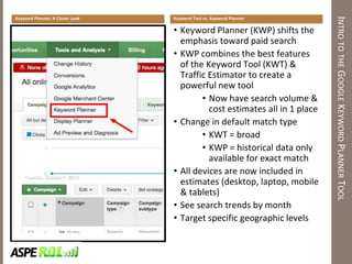 INTROTOTHEGOOGLEKEYWORDPLANNERTOOL
Keyword Tool vs. Keyword Planner
• Keyword Planner (KWP) shifts the
emphasis toward paid search
• KWP combines the best features
of the Keyword Tool (KWT) &
Traffic Estimator to create a
powerful new tool
• Now have search volume &
cost estimates all in 1 place
• Change in default match type
• KWT = broad
• KWP = historical data only
available for exact match
• All devices are now included in
estimates (desktop, laptop, mobile
& tablets)
• See search trends by month
• Target specific geographic levels
Keyword Planner: A Closer Look
 